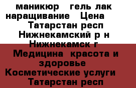 маникюр   гель лак, наращивание › Цена ­ 350 - Татарстан респ., Нижнекамский р-н, Нижнекамск г. Медицина, красота и здоровье » Косметические услуги   . Татарстан респ.